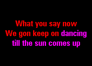 What you say now

We gun keep on dancing
till the sun comes up