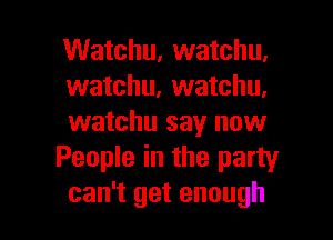 Watchu, watchu,
watchu, watchu,

watchu say now
People in the party
can't get enough