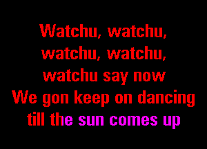 Watchu, watchu,
watchu, watchu,
watchu say now
We gon keep on dancing
till the sun comes up