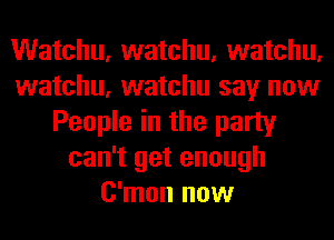 Watchu, watchu, watchu,
watchu, watchu say now
People in the party
can't get enough
C'mon now