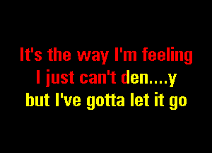 It's the way I'm feeling

I just can't den....y
but I've gotta let it go