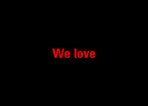 We love