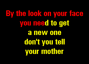 By the look on your face
you need to get

a new one
don't you tell
your mother