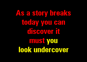 As a story breaks
today you can

discover it
must you
look undercover