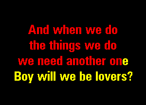 And when we do
the things we do

we need another one
Boy will we be lovers?