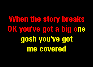 When the story breaks
0K you've got a big one

gosh you've got
me covered
