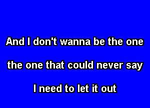 And I don't wanna be the one

the one that could never say

I need to let it out