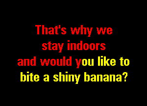That's why we
stay indoors

and would you like to
bite a shiny banana?