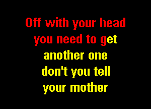Off with your head
you need to get

another one
don't you tell
your mother