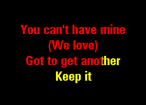You can't have mine
(We love)

Got to get another
Keep it