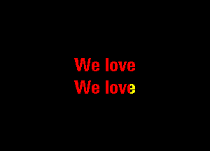 We love
We love