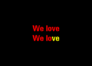 We love
We love