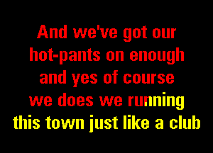 And we've got our
hot-pants on enough
and yes of course
we does we running
this town iust like a club