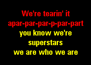 We're tearin' it
apar-par-par-p-par-part

you know we're
superstars
we are who we are