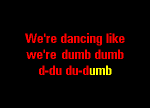We're dancing like

we're dumb dumb
d-du du-dumb