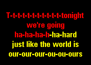 T-t-t-t-t-t-t-t-t-t-t-tonight
we're going
ha-ha-ha-h-ha-hard
iust like the world is
our-our-our-ou-ou-ours
