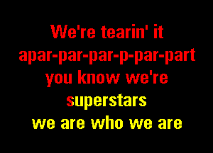 We're tearin' it
apar-par-par-p-par-part

you know we're
superstars
we are who we are