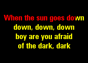 When the sun goes down
down, down, down

boy are you afraid
of the dark, dark