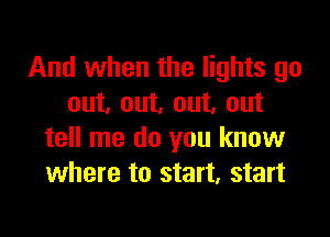 And when the lights go
out. out. out, out

tell me do you know
where to start, start