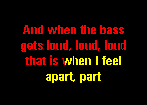 And when the bass
gets loud. loud. loud

that is when I feel
apart, part