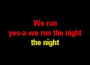 We run

yes-a we run the night
the night