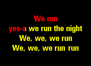 We run
yes-a we run the night

We, we, we run
We. we, we run run