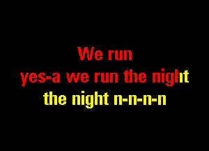 We run

yes-a we run the night
the night n-n-n-n