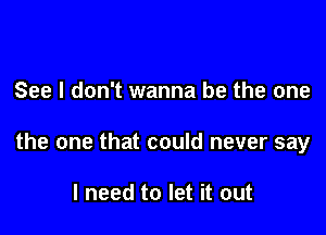 See I don't wanna be the one

the one that could never say

I need to let it out