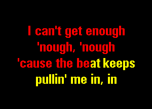 I can't get enough
'nough. 'nough

'cause the heat keeps
pullin' me in, in