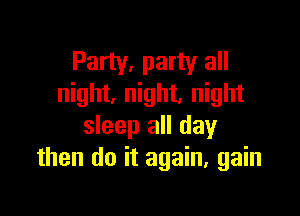 Party, party all
night, night. night

sleep all day
then do it again, gain