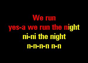 We run
yes-a we run the night

ni-ni the night
n-n-n-n n-n