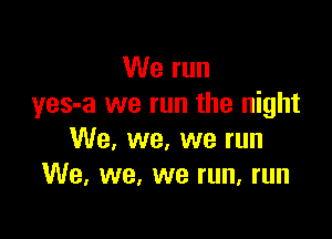 We run
yes-a we run the night

We, we, we run
We. we, we run, run