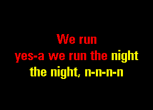 We run

yes-a we run the night
the night. n-n-n-n