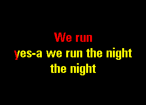 We run

yes-a we run the night
the night