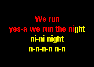 We run
yes-a we run the night

ni-ni night
n-n-n-n n-n