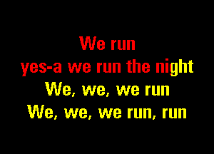 We run
yes-a we run the night

We, we, we run
We. we, we run, run