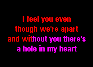 I feel you even
though we're apart

and without you there's
a hole in my heart