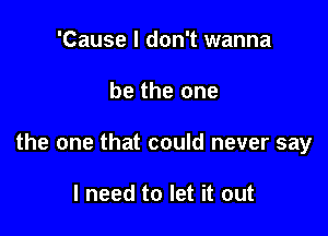 'Cause I don't wanna

be the one

the one that could never say

I need to let it out