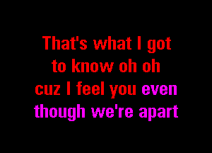 That's what I got
to know oh oh

cuz I feel you even
though we're apart