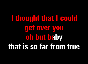 I thought that I could
get over you

oh hut baby
that is so far from true