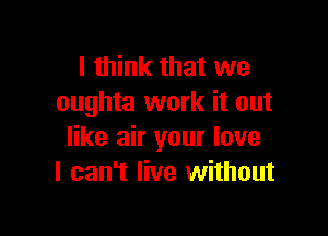 I think that we
oughta work it out

like air your love
I can't live without