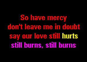 So have mercy
don't leave me in doubt
say our love still hurts

still burns, still burns