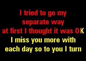 I tried to go my
separate way
at first I thought it was OK
I miss you more with
each day so to you I turn