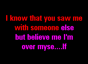 I know that you saw me
with someone else

but believe me I'm
over myse....lf