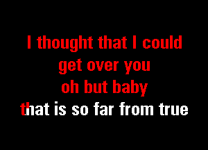 I thought that I could
get over you

oh hut baby
that is so far from true