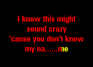 I know this might
sound crazy

'cause you don't know
my na ...... me