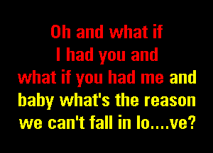 Oh and what if

I had you and
what if you had me and
baby what's the reason
we can't fall in lo....ve?