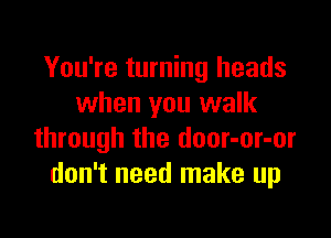 You're turning heads
when you walk

through the door-or-or
don't need make up