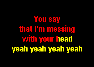 You say
that I'm messing

with your head
yeah yeah yeah yeah