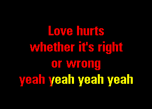 Love hurts
whether it's right

or wrong
yeah yeah yeah yeah
